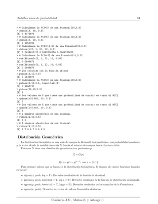 Distribuciones de probabilidad 94
 # Calculamos la P(X=3) de una Binomial(10,0.5)
 dbinom(3, 10, 0.5)
[1] 0.1171875
 # Calculamos la P(X=6) de una Binomial(10,0.5)
 dbinom(6, 10, 0.5)
[1] 0.2050781
 # Calculamos la P(X=2,1,0) de una Binomial(10,0.5)
 dbinom(c(2, 1, 0), 10, 0.5)
[1] 0.0439453125 0.0097656250 0.0009765625
 # Calculamos la P(X=2) de una Binomial(10,0.5)
 sum(dbinom(c(2, 1, 0), 10, 0.5))
[1] 0.0546875
 sum(dbinom(c(0, 1, 2), 10, 0.5))
[1] 0.0546875
 # Que coincide con la función pbinom
 pbinom(2,10,0.5)
[1] 0.0546875
 # Calculamos la P(X2) de una Binomial(10,0.5)
 pbinom(2,10,0.5, lower.tail=F)
[1] 0.9453125
 pbinom(10,10,0.5)
[1] 1
 # Los valores de X que tiene una probabilidad de ocurrir en torno al 90%
 qbinom(c(0.90), 10, 0.5)
[1] 7
 # Los valores de X que tiene una probabilidad de ocurrir en torno al 95%
 qbinom(c(0.95), 10, 0.5)
[1] 8
 # 2 números aleatorios de una binomial
 rbinom(2,10,0.5)
[1] 6 5
 # 9 números aleatorios de una binomial
 rbinom(9,10,0.5)
[1] 8 7 5 5 7 5 5 8 5
Distribución Geométrica
La distribución Geométrica es una serie de ensayos de Bernoulli independientes, con probabilidad constante
p de éxito, donde la variable aleatoria X denota el número de ensayos hasta el primer éxito.
Entonces X tiene una distribución geométrica con parámetro p.
X ∼ G(p)
f(x) = p(1 − p)x−1
; con x = {0, 1}
Para obtener valores que se basen en la distribución Geométrica, R dispone de cuatro funciones basados
en“geom”:
dgeom(x, prob, log = F); Devuelve resultados de la función de densidad.
pgeom(q, prob, lower.tail = T, log.p = F); Devuelve resultados de la función de distribución acumulada.
qgeom(p, prob, lower.tail = T, log.p = F); Devuelve resultados de los cuantiles de la Geométrica.
rgeom(n, prob); Devuelve un vector de valores binomiales aleatorios.
Contreras J.M., Molina E. y Arteaga P.
 