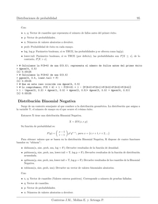 Distribuciones de probabilidad 95
Con:
x, q: Vector de cuantiles que representa el número de fallos antes del primer éxito.
p: Vector de probabilidades.
n: Números de valores aleatorios a devolver.
prob: Probabilidad de éxito en cada ensayo.
log, log.p: Parámetro booleano, si es TRUE, las probabilidades p se ofrecen como log(p).
lower.tail: Parámetro booleano, si es TRUE (por defecto), las probabilidades son P[X ≤ x], de lo
contrario, P[X  x].
 # Calculamos la P(X=4) de una G(0.5); representa el número de fallos antes del primer éxito
 dgeom(4, 0.5)
[1] 0.03125
 # Calculamos la P(X4) de una G(0.5)
 pgeom(4, 0.5, lower.tail = F)
[1] 0.03125
 # Que en este caso coincide con dgeom(4, 0.5)
 # Lo comprobamos; P(X  4) = 1 - P(X=3) = 1 - [P(X=0)+P(X=1)+P(X=2)+P(X=3)+P(X=4)]
 1 - (dgeom(0, 0.5) + dgeom(1, 0.5) + dgeom(2, 0.5)+ dgeom(3, 0.5) + dgeom(4, 0.5))
[1] 0.03125
Distribución Binomial Negativa
Surge de un contexto semejante al que conduce a la distribución geométrica. La distribución que asigna a
la variable Y, el número de ensayo en el que ocurre el r-ésimo éxito.
Entonces X tiene una distribución Binomial Negativa.
X ∼ BN(x, r, p)
Su función de probabilidad es:
P(y) =

x − 1
r − 1

pr
qx−r
; para x = {r, r + 1, r + 2, ...}
Para obtener valores que se basen en la distribución Binomial Negativa, R dispone de cuatro funciones
basados en “nbinom”:
dnbinom(x, size, prob, mu, log = F); Devuelve resultados de la función de densidad.
pnbinom(q, size, prob, mu, lower.tail = T, log.p = F); Devuelve resultados de la función de distribución
acumulada.
qnbinom(p, size, prob, mu, lower.tail = T, log.p = F); Devuelve resultados de los cuantiles de la Binomial
Negativa.
rnbinom(n, size, prob, mu); Devuelve un vector de valores binomiales aleatorios.
Con:
x, q: Vector de cuantiles (Valores enteros positivos). Corresponde a número de pruebas falladas.
q: Vector de cuantiles.
p: Vector de probabilidades.
n: Números de valores aleatorios a devolver.
Contreras J.M., Molina E. y Arteaga P.
 