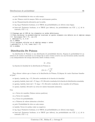 Distribuciones de probabilidad 96
prob: Probabilidad de éxito en cada ensayo.
size: Número total de ensayos. Debe ser estrictamente positivo.
mu: Parametrización alternativa por la media.
log, log.p: Parámetro booleano, si es TRUE, las probabilidades p se ofrecen como log(p).
lower.tail: Parámetro booleano, si es TRUE (por defecto), las probabilidades son P[X ≤ x], de lo
contrario, P[X  x].
 # Suponga que el 60% de los elementos no están defectuosos.
 # Para encontrar la probabilidad de localizar el quinto elemento sin defecto en el séptimo ensayo.
 # Calculamos P(X = 7), con r=5
 dnbinom(7-5, 5, 0.6)
[1] 0.186624
 # si queremos calcular en el séptimo ensayo o antes
 pnbinom(7-5, 5, 0.6, lower.tail = T)
[1] 0.419904
Distribución De Poisson
La distribución de Poisson es una distribución de probabilidad discreta. Expresa la probabilidad de un
número k de eventos ocurriendo en un tiempo fijo si estos eventos ocurren con una frecuencia media conocida
y son independientes del tiempo discurrido desde el último evento.
X ∼ P(λ)
La función de densidad de la distribución de Poisson es:
f(k, λ) =
e−λ
λk
k!
Para obtener valores que se basen en la distribución de Poisson, R dispone de cuatro funciones basados
en“pois”:
dpois(x, lambda, log = F); Devuelve resultados de la función de densidad.
ppois(q, lambda, lower.tail = T, log.p = F); Devuelve resultados de la función de distribución acumulada.
qpois(p, lambda, lower.tail = T, log.p = F); Devuelve resultados de los cuantiles de la Poisson.
rpois(n, lambda); Devuelve un vector de valores binomiales aleatorios.
Con:
x: Vector de cuantiles (Valores enteros positivos).
q: Vector de cuantiles.
p: Vector de probabilidades.
n: Números de valores aleatorios a devolver.
prob: Probabilidad de éxito en cada ensayo.
lambda: Vector de medias (valor no negativo).
log, log.p: Parámetro booleano, si es TRUE, las probabilidades p se ofrecen como log(p).
lower.tail: Parámetro booleano, si es TRUE (por defecto), las probabilidades son P[X ≤ x], de lo
contrario, P[X  x].
Contreras J.M., Molina E. y Arteaga P.
 