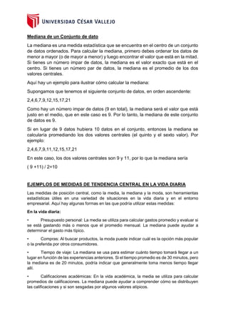 Mediana de un Conjunto de dato
La mediana es una medida estadística que se encuentra en el centro de un conjunto
de datos ordenados. Para calcular la mediana, primero debes ordenar los datos de
menor a mayor (o de mayor a menor) y luego encontrar el valor que está en la mitad.
Si tienes un número impar de datos, la mediana es el valor exacto que está en el
centro. Si tienes un número par de datos, la mediana es el promedio de los dos
valores centrales.
Aquí hay un ejemplo para ilustrar cómo calcular la mediana:
Supongamos que tenemos el siguiente conjunto de datos, en orden ascendente:
2,4,6,7,9,12,15,17,21
Como hay un número impar de datos (9 en total), la mediana será el valor que está
justo en el medio, que en este caso es 9. Por lo tanto, la mediana de este conjunto
de datos es 9.
Si en lugar de 9 datos hubiera 10 datos en el conjunto, entonces la mediana se
calcularía promediando los dos valores centrales (el quinto y el sexto valor). Por
ejemplo:
2,4,6,7,9,11,12,15,17,21
En este caso, los dos valores centrales son 9 y 11, por lo que la mediana sería
( 9 +11) / 2=10
EJEMPLOS DE MEDIDAS DE TENDENCIA CENTRAL EN LA VIDA DIARIA
Las medidas de posición central, como la media, la mediana y la moda, son herramientas
estadísticas útiles en una variedad de situaciones en la vida diaria y en el entorno
empresarial. Aquí hay algunas formas en las que podría utilizar estas medidas:
En la vida diaria:
• Presupuesto personal: La media se utiliza para calcular gastos promedio y evaluar si
se está gastando más o menos que el promedio mensual. La mediana puede ayudar a
determinar el gasto más típico.
• Compras: Al buscar productos, la moda puede indicar cuál es la opción más popular
o la preferida por otros consumidores.
• Tiempo de viaje: La mediana se usa para estimar cuánto tiempo tomará llegar a un
lugar en función de las experiencias anteriores. Si el tiempo promedio es de 30 minutos, pero
la mediana es de 20 minutos, podría indicar que generalmente toma menos tiempo llegar
allí.
• Calificaciones académicas: En la vida académica, la media se utiliza para calcular
promedios de calificaciones. La mediana puede ayudar a comprender cómo se distribuyen
las calificaciones y si son sesgadas por algunos valores atípicos.
 
