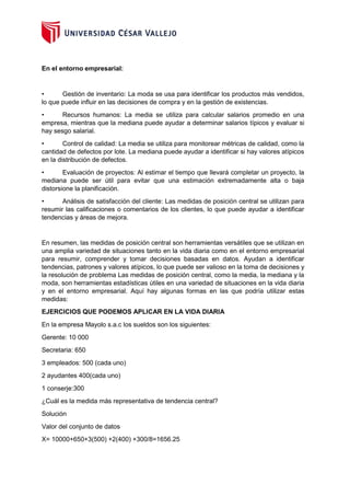 En el entorno empresarial:
• Gestión de inventario: La moda se usa para identificar los productos más vendidos,
lo que puede influir en las decisiones de compra y en la gestión de existencias.
• Recursos humanos: La media se utiliza para calcular salarios promedio en una
empresa, mientras que la mediana puede ayudar a determinar salarios típicos y evaluar si
hay sesgo salarial.
• Control de calidad: La media se utiliza para monitorear métricas de calidad, como la
cantidad de defectos por lote. La mediana puede ayudar a identificar si hay valores atípicos
en la distribución de defectos.
• Evaluación de proyectos: Al estimar el tiempo que llevará completar un proyecto, la
mediana puede ser útil para evitar que una estimación extremadamente alta o baja
distorsione la planificación.
• Análisis de satisfacción del cliente: Las medidas de posición central se utilizan para
resumir las calificaciones o comentarios de los clientes, lo que puede ayudar a identificar
tendencias y áreas de mejora.
En resumen, las medidas de posición central son herramientas versátiles que se utilizan en
una amplia variedad de situaciones tanto en la vida diaria como en el entorno empresarial
para resumir, comprender y tomar decisiones basadas en datos. Ayudan a identificar
tendencias, patrones y valores atípicos, lo que puede ser valioso en la toma de decisiones y
la resolución de problema Las medidas de posición central, como la media, la mediana y la
moda, son herramientas estadísticas útiles en una variedad de situaciones en la vida diaria
y en el entorno empresarial. Aquí hay algunas formas en las que podría utilizar estas
medidas:
EJERCICIOS QUE PODEMOS APLICAR EN LA VIDA DIARIA
En la empresa Mayolo s.a.c los sueldos son los siguientes:
Gerente: 10 000
Secretaria: 650
3 empleados: 500 (cada uno)
2 ayudantes 400(cada uno)
1 conserje:300
¿Cuál es la medida más representativa de tendencia central?
Solución
Valor del conjunto de datos
X= 10000+650+3(500) +2(400) +300/8=1656.25
 