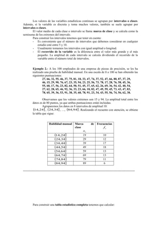 Los valores de las variables estadísticas continuas se agrupan por intervalos o clases.
Además, si la variable es discreta y toma muchos valores, también se suele agrupar por
intervalos o clases.
El valor medio de cada clase o intervalo se llama marca de clase y se calcula como la
semisuma de los extremos del intervalo.
Para construir los intervalos tenemos que tener en cuenta:
- Es conveniente que el número de intervalos que debemos considerar en cualquier
estudio esté entre 5 y 10.
- Usualmente tomamos los intervalos con igual amplitud o longitud.
- El recorrido de la variable es la diferencia entre el valor más grande y el más
pequeño. La amplitud de cada intervalo se calcula dividiendo el recorrido de la
variable entre el número total de intervalos.
Ejemplo 2.- A los 100 empleados de una empresa de piezas de precisión, se les ha
realizado una prueba de habilidad manual. En una escala de 0 a 100 se han obtenido las
siguientes puntuaciones:
27, 66, 32, 55, 46, 37, 75, 81, 18, 33, 47, 74, 37, 52, 47, 66, 80, 87, 37, 29,
46, 15, 29, 90, 76, 67, 23, 35, 94, 23, 25, 56, 73, 78, 17, 28, 76, 58, 45, 36,
55, 60, 17, 56, 23, 82, 64, 50, 51, 45, 37, 65, 62, 26, 69, 36, 54, 42, 40, 54,
27, 62, 28, 65, 46, 92, 36, 33, 23, 66, 18, 82, 47, 49, 59, 45, 73, 43, 47, 83,
78, 65, 39, 36, 53, 91, 38, 35, 68, 78, 91, 23, 34, 43, 55, 56, 74, 56, 62, 38.
Observamos que los valores extremos son 15 y 94. La amplitud total entre los
datos es de 80 puntos, ya que ambas puntuaciones están incluidas.
Agruparemos los datos en 8 intervalos de amplitud 10:
(14,24] , (24,34] , …, (84,94] . Realizando el recuento con atención, se obtiene
la tabla que sigue:
Habilidad manual Marca
clase
xi
(14,24]
19
(24,34]
29
(34,44]
39
(44,54]
49
(54,64]
59
(64,74]
69
(74,84]
79
(84,94]
89

de Frecuencias
fi
10
12
17
18
13
13
11
6

-----------------------------------------------------------------------------------------------------------------

Para construir una tabla estadística completa tenemos que calcular:

 