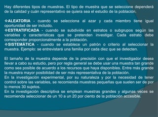 Hay diferentes tipos de muestras. El tipo de muestra que se seleccione dependerá
de la calidad y cuán representativo se quiera sea el estudio de la población.
ALEATORIA - cuando se selecciona al azar y cada miembro tiene igual
oportunidad de ser incluido.
ESTRATIFICADA - cuando se subdivide en estratos o subgrupos según las
variables o características que se pretenden investigar. Cada estrato debe
corresponder proporcionalmente a la población.
SISTEMÁTICA - cuando se establece un patrón o criterio al seleccionar la
muestra. Ejemplo: se entrevistará una familia por cada diez que se detecten.
El tamaño de la muestra depende de la precisión con que el investigador desea
llevar a cabo su estudio, pero por regla general se debe usar una muestra tan grande
como sea posible de acuerdo a los recursos que haya disponibles. Entre más grande
la muestra mayor posibilidad de ser más representativa de la población.
En la investigación experimental, por su naturaleza y por la necesidad de tener
control sobre las variables, se recomienda muestras pequeñas que suelen ser de por
lo menos 30 sujetos.
En la investigación descriptiva se emplean muestras grandes y algunas veces se
recomienda seleccionar de un 10 a un 20 por ciento de la población accesible.
 