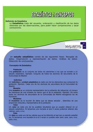 Definición de Estadística
    La Estadística trata del recuento, ordenación y clasificación de los datos
    obtenidos por las observaciones, para poder hacer comparaciones y sacar
    conclusiones.




    Un estudio estadístico consta de las siguientes fases: Recogida de
   datos. Organización y representación de datos. Análisis de datos.
   Obtención de conclusiones.

    Conceptos de Estadística

        Población
   Una población es el conjunto de todos los elementos a los que se somete a un
   estudio estadístico. Ejemplo: Conjunto de todos los alumnos de secundaria de la
   Comunidad de Madrid.

          Individuo
   Un individuo o unidad estadística es cada uno de los elementos que componen la
   población. Ejemplo: Cada uno de los alumnos de secundaria de la Comunidad de
   Madrid.
         Muestra
   Una muestra es un conjunto representativo de la población de referencia, el número
   de individuos de una muestra es menor que el de la población. Ejemplo: De entre
   todos los alumnos de secundaria de la Comunidad de Madrid escogemos los de
   Humanes.
         Muestreo
   El muestreo es la reunión de datos que se desea estudiar , obtenidos de una
   proporción reducida y representativa de la población.
         Valor
   Un valor es cada uno de los posibles resultados que se pueden obtener en un
   estudio estadístico. Si lanzamos una moneda al aire 5 veces podemos obtener dos
   valores: cara y cruz.
         Dato
   Un dato es cada uno de los valores que se ha obtenido al real izar un estudio estadíst
   ico. Si lanzamos una moneda al ai re 5 veces un posible valor será: cara, cara, cruz,
   cara, cruz.
 