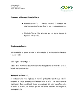 Presentado por:
Diana Ruiz Pinzón
Jeison Hernana Candamil




Establecer la hipótesis Nula y la Alterna



                     Hipótesis Nula (H0):       premisa, reclamo, o conjetura que
                     se pronuncia sobre la naturaleza de una o varias poblaciones.



                     Hipótesis Alterna: Una premisa que es cierta cuando la
                     hipótesis nula es falsa.




Estadística de Prueba



Una estadística de prueba se basa en la información de la muestra como la media
o la proporción.



Error Tipo 1 y Error Tipo 2

A base de la información de una muestra nosotros podemos cometer dos tipos de
errores en nuestra decisión.



Niveles de Significación.

Al contrastar una cierta hipótesis, la máxima probabilidad con la que estamos
dispuesto a correr el riesgo de cometerán error de tipo I, se llama nivel de
significación. Esta probabilidad, denota a menudo por sé, suele especificar antes
de tomar la muestra, de manera que los resultados obtenidos no influyan en
nuestra elección.
 