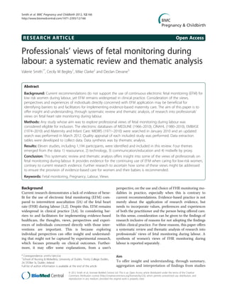 Smith et al. BMC Pregnancy and Childbirth 2012, 12:166
http://www.biomedcentral.com/1471-2393/12/166




 RESEARCH ARTICLE                                                                                                                                Open Access

Professionals’ views of fetal monitoring during
labour: a systematic review and thematic analysis
Valerie Smith1*, Cecily M Begley1, Mike Clarke2 and Declan Devane3


  Abstract
  Background: Current recommendations do not support the use of continuous electronic fetal monitoring (EFM) for
  low risk women during labour, yet EFM remains widespread in clinical practice. Consideration of the views,
  perspectives and experiences of individuals directly concerned with EFM application may be beneficial for
  identifying barriers to and facilitators for implementing evidence-based maternity care. The aim of this paper is to
  offer insight and understanding, through systematic review and thematic analysis, of research into professionals’
  views on fetal heart rate monitoring during labour.
  Methods: Any study whose aim was to explore professional views of fetal monitoring during labour was
  considered eligible for inclusion. The electronic databases of MEDLINE (1966–2010), CINAHL (1980–2010), EMBASE
  (1974–2010) and Maternity and Infant Care: MIDIRS (1971–2010) were searched in January 2010 and an updated
  search was performed in March 2012. Quality appraisal of each included study was performed. Data extraction
  tables were developed to collect data. Data synthesis was by thematic analysis.
  Results: Eleven studies, including 1,194 participants, were identified and included in this review. Four themes
  emerged from the data: 1) reassurance, 2) technology, 3) communication/education and 4) midwife by proxy.
  Conclusion: This systematic review and thematic analysis offers insight into some of the views of professionals on
  fetal monitoring during labour. It provides evidence for the continuing use of EFM when caring for low-risk women,
  contrary to current research evidence. Further research to ascertain how some of these views might be addressed
  to ensure the provision of evidence-based care for women and their babies is recommended.
  Keywords: Fetal monitoring, Pregnancy, Labour, Views


Background                                                                             perspective, on the use and choice of FHR monitoring mo-
Current research demonstrates a lack of evidence of bene-                              dalities in practice, especially when this is contrary to
fit for the use of electronic fetal monitoring (EFM) com-                              current recommendations. Evidence-based practice is not
pared to intermittent auscultation (IA) of the fetal heart                             merely about the application of research evidence, but
rate (FHR) during labour [1,2]. Despite this, EFM remains                              needs to incorporate values, preferences and experiences
widespread in clinical practice [3,4]. In considering bar-                             of both the practitioner and the person being offered care.
riers to and facilitators for implementing evidence-based                              In this sense, consideration can be given to the findings of
healthcare, the thoughts, views, perspectives and experi-                              research inclusive of reasons for not adopting the findings
ences of individuals concerned directly with those inter-                              within clinical practice. For these reasons, this paper offers
ventions are important. This is because exploring                                      a systematic review and thematic analysis of research into
individual perspectives can offer insight and understand-                              professionals’ views of fetal monitoring during labour. A
ing that might not be captured by experimental research,                               synthesis of women’s views of FHR monitoring during
which focuses primarily on clinical outcomes. Further-                                 labour is reported separately.
more, it may offer some explanations, from a user’s

* Correspondence: smithv1@tcd.ie                                                       Aim
1
 School of Nursing & Midwifery, University of Dublin, Trinity College Dublin,
24, D’Olier St, Dublin, Ireland
                                                                                       To offer insight and understanding, through summary,
Full list of author information is available at the end of the article                 aggregation and interpretation of findings from studies
                                         © 2012 Smith et al.; licensee BioMed Central Ltd. This is an Open Access article distributed under the terms of the Creative
                                         Commons Attribution License (http://creativecommons.org/licenses/by/2.0), which permits unrestricted use, distribution, and
                                         reproduction in any medium, provided the original work is properly cited.
 