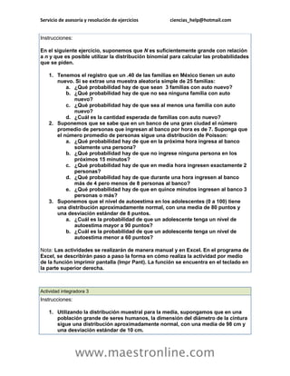 Servicio de asesoría y resolución de ejercicios ciencias_help@hotmail.com 
www.maestronline.com 
Instrucciones: En el siguiente ejercicio, suponemos que N es suficientemente grande con relación a n y que es posible utilizar la distribución binomial para calcular las probabilidades que se piden. 1. Tenemos el registro que un .40 de las familias en México tienen un auto nuevo. Si se extrae una muestra aleatoria simple de 25 familias: a. ¿Qué probabilidad hay de que sean 3 familias con auto nuevo? b. ¿Qué probabilidad hay de que no sea ninguna familia con auto nuevo? c. ¿Qué probabilidad hay de que sea al menos una familia con auto nuevo? d. ¿Cuál es la cantidad esperada de familias con auto nuevo? 2. Suponemos que se sabe que en un banco de una gran ciudad el número promedio de personas que ingresan al banco por hora es de 7. Suponga que el número promedio de personas sigue una distribución de Poisson: a. ¿Qué probabilidad hay de que en la próxima hora ingresa al banco solamente una persona? b. ¿Qué probabilidad hay de que no ingrese ninguna persona en los próximos 15 minutos? c. ¿Qué probabilidad hay de que en media hora ingresen exactamente 2 personas? d. ¿Qué probabilidad hay de que durante una hora ingresen al banco más de 4 pero menos de 8 personas al banco? e. ¿Qué probabilidad hay de que en quince minutos ingresen al banco 3 personas o más? 3. Suponemos que el nivel de autoestima en los adolescentes (0 a 100) tiene una distribución aproximadamente normal, con una media de 80 puntos y una desviación estándar de 8 puntos. a. ¿Cuál es la probabilidad de que un adolescente tenga un nivel de autoestima mayor a 90 puntos? b. ¿Cuál es la probabilidad de que un adolescente tenga un nivel de autoestima menor a 60 puntos? Nota: Las actividades se realizarán de manera manual y en Excel. En el programa de Excel, se describirán paso a paso la forma en cómo realiza la actividad por medio de la función imprimir pantalla (Impr Pant). La función se encuentra en el teclado en la parte superior derecha. 
Actividad integradora 3 Instrucciones: 1. Utilizando la distribución muestral para la media, supongamos que en una población grande de seres humanos, la dimensión del diámetro de la cintura sigue una distribución aproximadamente normal, con una media de 98 cm y una desviación estándar de 10 cm.  