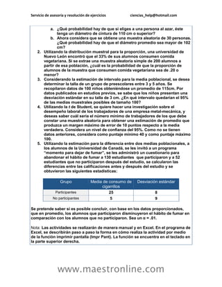 Servicio de asesoría y resolución de ejercicios ciencias_help@hotmail.com 
www.maestronline.com 
a. ¿Qué probabilidad hay de que si eliges a una persona al azar, éste tenga un diámetro de cintura de 110 cm o superior? b. Ahora considera que se obtiene una muestra aleatoria de 30 personas. ¿Qué probabilidad hay de que el diámetro promedio sea mayor de 102 cm? 2. Utilizando la distribución muestral para la proporción, una universidad de Nuevo León encontró que el 33% de sus alumnos consumen comida vegetariana. Si se extrae una muestra aleatoria simple de 200 alumnos a partir de esa población, ¿cuál es la probabilidad de que la proporción de alumnos de la muestra que consumen comida vegetariana sea de .20 o menor? 3. Considerando la estimación de intervalo para la media poblacional, se desea determinar la talla de un grupo de preescolares entre 3 y 5 años. Se recopilaron datos de 100 niños obteniéndose un promedio de 115cm. Por datos publicados en estudios previos, se sabe que los niños presentan una desviación estándar en su talla de 3 cm. ¿En qué intervalo quedarían el 95% de las medias muestrales posibles de tamaño 100? 4. Utilizando la t de Student, se quiere hacer una investigación sobre el desempeño laboral de los trabajadores de una empresa metal-mecánica, y deseas saber cuál sería el número mínimo de trabajadores de los que debe constar una muestra aleatoria para obtener una estimación de promedio que produzca un margen máximo de error de 10 puntos respecto a la media verdadera. Considera un nivel de confianza del 95%. Como no se tienen datos anteriores, considera como puntaje mínimo 40 y como puntaje máximo 100. 5. Utilizando la estimación para la diferencia entre dos medias poblacionales, a los alumnos de la Universidad de Canadá, se les invitó a un programa “momento para dejar de fumar”, se les administró un cuestionario para abandonar el hábito de fumar a 130 estudiantes que participaron y a 52 estudiantes que no participaron después del estudio, se calcularon las diferencias entre las calificaciones antes y después del estudio y se obtuvieron las siguientes estadísticas: Grupo Media de consumo de cigarrillos Desviación estándar Participantes 25 8 No participantes 5 9 Se pretende saber si es posible concluir, con base en los datos proporcionados, que en promedio, los alumnos que participaron disminuyeron el hábito de fumar en comparación con los alumnos que no participaron. Sea un α = .01. Nota: Las actividades se realizarán de manera manual y en Excel. En el programa de Excel, se describirán paso a paso la forma en cómo realiza la actividad por medio de la función imprimir pantalla (Impr Pant). La función se encuentra en el teclado en la parte superior derecha. 
 