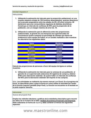 Servicio de asesoría y resolución de ejercicios ciencias_help@hotmail.com 
www.maestronline.com 
Actividad integradora 4 Instrucciones: 1. Utilizando la estimación de intervalo para la proporción poblacional, en una muestra aleatoria simple de 150 hombres desempleados, quienes desertaron de la escuela preparatoria entre las edades de 20 y 25 años inclusive, 80 declararon que eran consumidores regulares de bebidas alcohólicas. Construya un intervalo de confianza de 95% para la proporción de la población, con un margen máximo de error de .10. 2. Utilizando la estimación para la diferencia entre dos proporciones poblacionales, el gerente de una franquicia de supermercados de conveniencia quiere comparar el porcentaje de clientes que tienen de preferencia como equipo de futbol, en un sondeo realizado a dos muestras se obtuvieron los siguientes datos: Tigres Monterrey A favor En contra A favor En contra En contra A favor En contra A favor En contra A favor En contra A favor A favor En contra En contra A favor A favor En contra En contra A favor Calcula las proporciones de personas a favor del equipo de tigres en ambas muestras: 3. Utilizando la estimación de intervalo para la varianza de una población, el gerente de un supermercado selecciona 25 registros de compra y obtiene $100 como desviación estándar. Se quiere hallar un intervalo de confianza del 95% para la desviación estándar del importe en las compras. Nota: Las actividades se realizarán de manera manual y en Excel. En el programa de Excel, se describirán paso a paso la forma en como realiza la actividad por medio de la función imprimir pantalla (Impr Pant). La función se encuentra en el teclado en la parte superior derecha. 
Instrucciones Avance del proyecto final Emplea los métodos tabulares y gráficos de la estadística descriptiva para resumir los datos de la muestra de la tabla: Análisis Económico-Financiero de Empresas. Debe redactarse en forma de reporte y debe contener al menos los siguientes aspectos:  