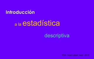 Introducción
a la estadística
descriptiva
Prof. Ociel López Jara - 2015
 