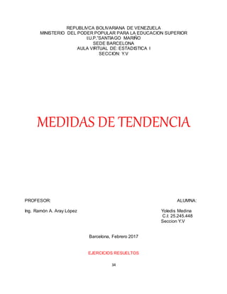 34
REPUBLIVCA BOLIVARIANA DE VENEZUELA
MINISTERIO DEL PODER POPULAR PARA LA EDUCACION SUPERIOR
I.U.P.”SANTIAGO MARIÑO
SEDE BARCELONA
AULA VIRTUAL DE: ESTADISTICA I
SECCION: Y.V
MEDIDAS DE TENDENCIA
PROFESOR: ALUMNA:
Ing. Ramón A. Aray López Yoledis Medina
C.I: 25.245.448
Seccion Y.V
Barcelona, Febrero 2017
EJERCICIOS RESUELTOS
 