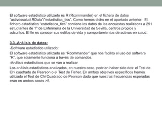 El software estadístico utilizado es R (Rcommander) en el fichero de datos
“activossalud.RData”/”estadística_tics”. Como hemos dicho en el apartado anterior: El
fichero estadístico “estadística_tics” contiene los datos de las encuestas realizadas a 291
estudiantes de 1º de Enfermería de la Universidad de Sevilla, centros propios y
adscritos. El fin es conocer sus estilos de vida y comportamientos de activos en salud.
3.3.-Análisis de datos:
-Software estadístico utilizado:
El software estadístico utilizado es “Rcommander” que nos facilita el uso del software
“R”, que solamente funciona a través de comandos.
-Análisis estadísticos que se van a realizar
Los análisis estadísticos analizados, en nuestro caso, podrían haber sido dos: el Test de
Chi cuadrado de Pearson o el Test de Fisher. En ambos objetivos específicos hemos
utilizado el Test de Chi Cuadrado de Pearson dado que nuestras frecuencias esperadas
eran en ambos casos >5.
 