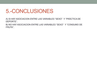 5.-CONCLUSIONES
A) SI HAY ASOCIACION ENTRE LAS VARIABLES “SEXO” Y “PRÁCTICA DE
DEPORTE”.
B) NO HAY ASOCIACION ENTRE LAS VARIABLES “SEXO” Y “CONSUMO DE
FRUTA”.
 