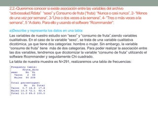 2.2.-Queremosconocer si existe asociación entre las variables del archivo
“activossalud.Rdata” “sexo” y Consumo de fruta (“fruta):“Nunca o casi nunca”, 2- “Menos
de una vez por semana”, 3-“Una o dos veces a la semana”, 4- “Tres o más veces a la
semana”, 5 “Adiario. Para ello y usando el software “Rcommander”:
a)Describe y representa los datos en una tabla:
Las variables de nuestro estudio son “sexo” y “consumo de fruta”,siendo variables
cualitativas. En el caso de la variable “sexo”, se trata de una variable cualitativa
dicotómica, ya que tiene dos categorías: hombre o mujer. Sin embargo, la variable
“consumo de fruta” tiene más de dos categorías. Para poder realizar la asociación entre
las dos variables, tendremos que dicotomizar la variable “consumo de fruta” utilizando el
software Rcommander y seguidamente Chi cuadrado.
La tabla de nuestra muestra es N=291, realizaremos una tabla de frecuencias:
 