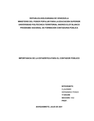REPUBLICA BOLIVARIANA DE VENEZUELA
MINISTERIO DEL PODER POPULAR PARA LA EDUCACION SUPERIOR
UNIVERSIDAD POLITECNICA TERRITORIAL ANDRES ELOY BLANCO
PROGRAMA NACIONAL DE FORMACION CONTADURIA PÙBLICA
IMPORTANCIA DE LA ESTADÍSTICA PARA EL CONTADOR PÚBLICO
INTEGRANTE:
CLAUDIMAR
HERNANDEZ PONCE
17.035.056
SECCION:1402
PROF:
BARQUISIMETO, JULIO DE 2021
 