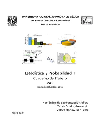 UNIVERSIDAD NACIONAL AUTÓNOMA DE MÉXICO
COLEGIO DE CIENCIAS Y HUMANIDADES
Área de Matemáticas
Estadística y Probabilidad I
Cuaderno de Trabajo
PAE
Programa actualizado 2016
Hernández HidalgoConcepción Julieta
Terrés Sandoval Armando
Valdez MonroyJulio César
Agosto 2019
 