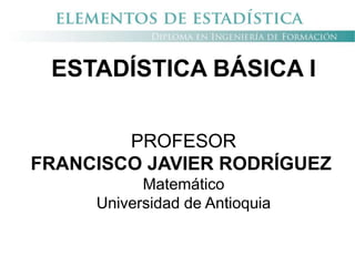 ESTADÍSTICA BÁSICA I
PROFESOR
FRANCISCO JAVIER RODRÍGUEZ
Matemático
Universidad de Antioquia
 