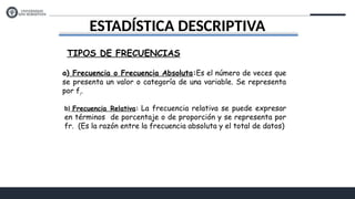 ESTADÍSTICA DESCRIPTIVA
TIPOS DE FRECUENCIAS
a) Frecuencia o Frecuencia Absoluta:Es el número de veces que
se presenta un valor o categoría de una variable. Se representa
por fi
.
b) Frecuencia Relativa: La frecuencia relativa se puede expresar
en términos de porcentaje o de proporción y se representa por
fr. (Es la razón entre la frecuencia absoluta y el total de datos)
 