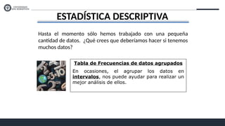 ESTADÍSTICA DESCRIPTIVA
Hasta el momento sólo hemos trabajado con una pequeña
cantidad de datos. ¿Qué crees que deberíamos hacer si tenemos
muchos datos?
Tabla de Frecuencias de datos agrupados
En ocasiones, el agrupar los datos en
intervalos, nos puede ayudar para realizar un
mejor análisis de ellos.
 