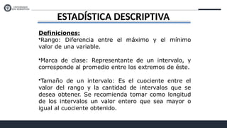 ESTADÍSTICA DESCRIPTIVA
Definiciones:
•Rango: Diferencia entre el máximo y el mínimo
valor de una variable.
•Marca de clase: Representante de un intervalo, y
corresponde al promedio entre los extremos de éste.
•Tamaño de un intervalo: Es el cuociente entre el
valor del rango y la cantidad de intervalos que se
desea obtener. Se recomienda tomar como longitud
de los intervalos un valor entero que sea mayor o
igual al cuociente obtenido.
 