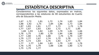 ESTADÍSTICA DESCRIPTIVA
Ejemplo:
Consideremos los siguientes datos, expresados en metros,
correspondientes a las estaturas de 80 estudiantes de Cuarto
año de Educación Media.
1,67 1,72 1,81 1,72 1,74 1,83 1,84
1,88 1,92 1,75 1,84 1,86 1,73 1,84
1,87 1,83 1,81 1,77 1,73 1,75 1,78
1,77 1,67 1,83 1,83 1,72 1,71 1,85
1,84 1,93 1,82 1,69 1,70 1,81 1,66
1,76 1,75 1,80 1,79 1,84 1,86 1,80
1,77 1,80 1,76 1,88 1,75 1,79 1,87
1,79 1,77 1,67 1,74 1,75 1,78 1,77
1,74 1,73 1,83 1,76 1,83 1,77 1,75
1,77 1,77 1,84 1,83 1,79 1,82 1,76
1,76 1,76 1,79 1,88 1,66 1,80 1,72
1,75 1,79 1,77
 