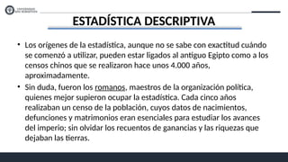 ESTADÍSTICA DESCRIPTIVA
• Los orígenes de la estadística, aunque no se sabe con exactitud cuándo
se comenzó a utilizar, pueden estar ligados al antiguo Egipto como a los
censos chinos que se realizaron hace unos 4.000 años,
aproximadamente.
• Sin duda, fueron los romanos, maestros de la organización política,
quienes mejor supieron ocupar la estadística. Cada cinco años
realizaban un censo de la población, cuyos datos de nacimientos,
defunciones y matrimonios eran esenciales para estudiar los avances
del imperio; sin olvidar los recuentos de ganancias y las riquezas que
dejaban las tierras.
 