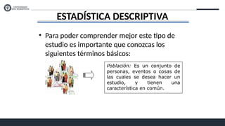 ESTADÍSTICA DESCRIPTIVA
• Para poder comprender mejor este tipo de
estudio es importante que conozcas los
siguientes términos básicos:
Población: Es un conjunto de
personas, eventos o cosas de
las cuales se desea hacer un
estudio, y tienen una
característica en común.
 
