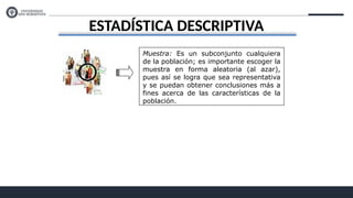 ESTADÍSTICA DESCRIPTIVA
Muestra: Es un subconjunto cualquiera
de la población; es importante escoger la
muestra en forma aleatoria (al azar),
pues así se logra que sea representativa
y se puedan obtener conclusiones más a
fines acerca de las características de la
población.
 