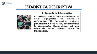 ESTADÍSTICA DESCRIPTIVA
Ordenando la Información
Al ordenar datos muy numerosos, es
usual agruparlos en clases o
categorías. Al determinar cuántos
pertenecen a cada clase, establecemos
la frecuencia. Construimos así una
tabla de datos llamada tabla de
frecuencias.
 