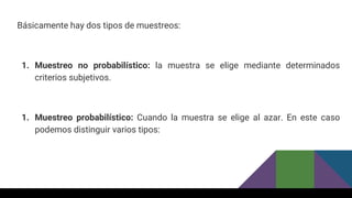 Básicamente hay dos tipos de muestreos:
1. Muestreo no probabilístico: la muestra se elige mediante determinados
criterios subjetivos.
1. Muestreo probabilístico: Cuando la muestra se elige al azar. En este caso
podemos distinguir varios tipos:
 