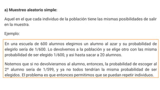 a) Muestreo aleatorio simple:
Aquel en el que cada individuo de la población tiene las mismas posibilidades de salir
en la muestra.
Ejemplo:
En una escuela de 600 alumnos elegimos un alumno al azar y su probabilidad de
elegirlo sería de 1/600. Lo devolvemos a la población y se elige otro con las misma
probabilidad de ser elegido 1/600, y asi hasta sacar a 20 alumnos.
Notemos que si no devolvieramos al alumno, entonces, la probabilidad de escoger al
2º alumno sería de 1/599, y ya no todos tendrían la misma probabilidad de ser
elegidos. El problema es que entonces permitimos que se puedan repetir individuos.
 