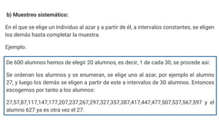 b) Muestreo sistemático:
En el que se elige un individuo al azar y a partir de él, a intervalos constantes, se eligen
los demás hasta completar la muestra.
Ejemplo:
De 600 alumnos hemos de elegir 20 alumnos, es decir, 1 de cada 30, se procede asi:
Se ordenan los alumnos y se enumeran, se elige uno al azar, por ejemplo el alumno
27, y luego los demás se eligen a partir de este a intervalos de 30 alumnos. Entonces
escogemos por tanto a los alumnos:
27,57,87,117,147,177,207,237,267,297,327,357,387,417,447,477,507,537,567,597 y el
alumno 627 ya es otra vez el 27.
 