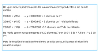 De igual manera podemos calcular los alumnos correspondientes a los demás
cursos:
20/600 = y/150 → y = 3000/600 = 5 alumnos de 4º
20/600 = z/150 → z = 3000/600 = 5 alumnos de 1º de bachillerato
20/600 = t/100 → t = 2000/600 =3.3 alumnos de 2º de bachillerato
De modo que en nuestra muestra de 20 alumnos; 7 son de 3º, 5 de 4 º, 5 de 1 º y 3 de
2 º.
Para la elección de cada alumno dentro de cada curso, utilizamos el muestreo
aleatorio simple.
 
