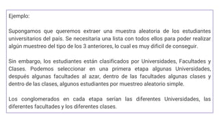 Ejemplo:
Supongamos que queremos extraer una muestra aleatoria de los estudiantes
universitarios del país. Se necesitaria una lista con todos ellos para poder realizar
algún muestreo del tipo de los 3 anteriores, lo cual es muy dificil de conseguir.
Sin embargo, los estudiantes están clasificados por Universidades, Facultades y
Clases. Podemos seleccionar en una primera etapa algunas Universidades,
después algunas facultades al azar, dentro de las facultades algunas clases y
dentro de las clases, algunos estudiantes por muestreo aleatorio simple.
Los conglomerados en cada etapa serían las diferentes Universidades, las
diferentes facultades y los diferentes clases.
 