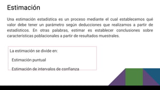 Estimación
Una estimación estadística es un proceso mediante el cual establecemos qué
valor debe tener un parámetro según deducciones que realizamos a partir de
estadísticos. En otras palabras, estimar es establecer conclusiones sobre
características poblacionales a partir de resultados muestrales.
La estimación se divide en:
Estimación puntual
Estimación de intervalos de confianza
 