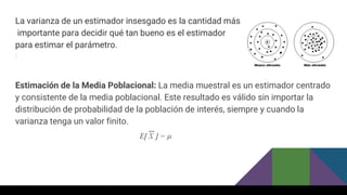 La varianza de un estimador insesgado es la cantidad más
importante para decidir qué tan bueno es el estimador
para estimar el parámetro.
Estimación de la Media Poblacional: La media muestral es un estimador centrado
y consistente de la media poblacional. Este resultado es válido sin importar la
distribución de probabilidad de la población de interés, siempre y cuando la
varianza tenga un valor finito.
 