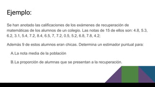 Ejemplo:
Se han anotado las calificaciones de los exámenes de recuperación de
matemáticas de los alumnos de un colegio. Las notas de 15 de ellos son: 4.8, 5.3,
6.2, 3.1, 5.4, 7.2, 8.4, 6.5, 7, 7.2, 0.5, 5.2, 6.8, 7.8, 4.2;
Además 9 de estos alumnos eran chicas. Determina un estimador puntual para:
A.La nota media de la población
B.La proporción de alumnas que se presentan a la recuperación.
 