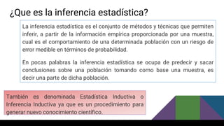 ¿Que es la inferencia estadística?
La inferencia estadística es el conjunto de métodos y técnicas que permiten
inferir, a partir de la información empírica proporcionada por una muestra,
cual es el comportamiento de una determinada población con un riesgo de
error medible en términos de probabilidad.
En pocas palabras la inferencia estadística se ocupa de predecir y sacar
conclusiones sobre una población tomando como base una muestra, es
decir una parte de dicha población.
También es denominada Estadística Inductiva o
Inferencia Inductiva ya que es un procedimiento para
generar nuevo conocimiento científico.
 