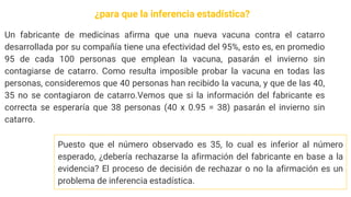 Un fabricante de medicinas afirma que una nueva vacuna contra el catarro
desarrollada por su compañía tiene una efectividad del 95%, esto es, en promedio
95 de cada 100 personas que emplean la vacuna, pasarán el invierno sin
contagiarse de catarro. Como resulta imposible probar la vacuna en todas las
personas, consideremos que 40 personas han recibido la vacuna, y que de las 40,
35 no se contagiaron de catarro.Vemos que si la información del fabricante es
correcta se esperaría que 38 personas (40 x 0.95 = 38) pasarán el invierno sin
catarro.
Puesto que el número observado es 35, lo cual es inferior al número
esperado, ¿debería rechazarse la afirmación del fabricante en base a la
evidencia? El proceso de decisión de rechazar o no la afirmación es un
problema de inferencia estadística.
¿para que la inferencia estadística?
 