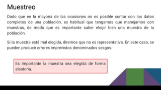 Muestreo
Dado que en la mayoría de las ocasiones no es posible contar con los datos
completos de una población, es habitual que tengamos que manejarnos con
muestras, de modo que es importante saber elegir bien una muestra de la
población.
Si la muestra está mal elegida, diremos que no es representativa. En este caso, se
pueden producir errores imprevistos denominados sesgos.
Es importante la muestra sea elegida de forma
aleatoria.
 