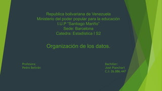 Republica bolivariana de Venezuela
Ministerio del poder popular para la educación
I.U.P “Santiago Mariño”
Sede: Barcelona
Catedra: Estadística I S2
Organización de los datos.
Profesora:
Pedro Beltrán
Bachiller:
José Planchart
C.I: 26.886.447
 