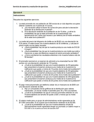 Servicio de asesoría y resolución de ejercicios ciencias_help@hotmail.com 
Ejercicio 9 
Instrucciones: 
Resuelve los siguientes ejercicios: 
1. La edad promedio de una población de 350 socios de un club deportivo se quiere 
obtener mediante una muestra de 10 socios. 
a. ¿Es necesario utilizar el factor de corrección para calcular la desviación 
estándar de la distribución muestral? 
b. Si la desviación estándar de la población es de 10 años, ¿cuál es la 
probabilidad de que la edad promedio de la muestra tenga una 
aproximación de 2 años (por exceso o por defecto) de la media verdadera 
de la edad de la población? 
2. La media del precio del kilogramo de tortilla es de $9.90 con una desviación de 
0.25 pesos. Si seleccionas una muestra aleatoria de 50 tortillerías, y calculas el 
precio medio con los datos reunidos. 
a. ¿Qué probabilidad hay de que la muestra produzca una media de $10.50 
o mayor? 
b. ¿Qué probabilidad hay de que la muestra produzca una media que esté a 
menos de un peso de diferencia respecto al precio promedio verdadero? 
c. ¿Cómo cambiarían los resultados anteriores si la muestra hubiera sido de 
50 tiendas? 
3. El promedio nacional en un examen de admisión a la universidad fue de 1085 
puntos con una desviación estándar de 110 puntos. 
a. ¿Cuál es la probabilidad de que una muestra aleatoria de 50 egresados 
que presentaron el examen produzca una media de la muestra en la 
calificación que quede a menos de 10 puntos de la media de la población? 
b. ¿Cuál es la probabilidad de que una muestra aleatoria de 50 egresados 
que presentaron el examen produzca una media de la muestra en la 
calificación que quede a menos de 20 puntos de la media de la población? 
c. ¿Cuál es la probabilidad de que una muestra aleatoria de 200 egresados 
que presentaron el examen produzca una media de la muestra en la 
calificación que quede a menos de 20 puntos de la media de la población? 
4. El pago mensual promedio por telefonía celular de un mexicano es de $305 con 
una desviación estándar de $45. 
a. Haz un comparativo de las gráficas de la distribución para valores 
individuales y la de las medias muestrales para 30 y 100 suscriptores. 
b. ¿Cuál es la probabilidad de que el consumo promedio obtenido en una 
muestra aleatoria de tamaño 50 quede a $30 o menos que la media 
verdadera? 
5. El salario medio para un grupo de administradores recién egresados es de 
$11,000 mensuales. Si se supone que la desviación estándar es de $2,000. 
a. ¿Cuál es la probabilidad de que una muestra aleatoria simple de 
administradores recién egresados tengan en promedio un salario mayor a 
$15,000 si la muestra se toma de tamaño 50? 
 