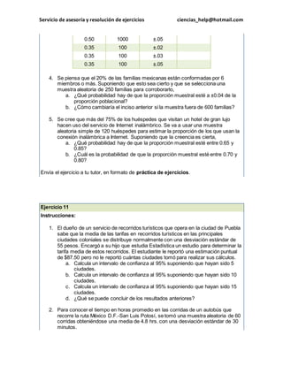 Servicio de asesoría y resolución de ejercicios ciencias_help@hotmail.com 
0.50 1000 ±.05 
0.35 100 ±.02 
0.35 100 ±.03 
0.35 100 ±.05 
4. Se piensa que el 20% de las familias mexicanas están conformadas por 6 
miembros o más. Suponiendo que esto sea cierto y que se selecciona una 
muestra aleatoria de 250 familias para corroborarlo, 
a. ¿Qué probabilidad hay de que la proporción muestral esté a ±0.04 de la 
proporción poblacional? 
b. ¿Cómo cambiaría el inciso anterior si la muestra fuera de 600 familias? 
5. Se cree que más del 75% de los huéspedes que visitan un hotel de gran lujo 
hacen uso del servicio de Internet inalámbrico. Se va a usar una muestra 
aleatoria simple de 120 huéspedes para estimar la proporción de los que usan la 
conexión inalámbrica a Internet. Suponiendo que la creencia es cierta, 
a. ¿Qué probabilidad hay de que la proporción muestral esté entre 0.65 y 
0.85? 
b. ¿Cuál es la probabilidad de que la proporción muestral esté entre 0.70 y 
0.80? 
Envía el ejercicio a tu tutor, en formato de práctica de ejercicios. 
Ejercicio 11 
Instrucciones: 
1. El dueño de un servicio de recorridos turísticos que opera en la ciudad de Puebla 
sabe que la media de las tarifas en recorridos turísticos en las principales 
ciudades coloniales se distribuye normalmente con una desviación estándar de 
55 pesos. Encargó a su hijo que estudia Estadística un estudio para determinar la 
tarifa media de estos recorridos. El estudiante le reportó una estimación puntual 
de $87.50 pero no le reportó cuántas ciudades tomó para realizar sus cálculos. 
a. Calcula un intervalo de confianza al 95% suponiendo que hayan sido 5 
ciudades. 
b. Calcula un intervalo de confianza al 95% suponiendo que hayan sido 10 
ciudades. 
c. Calcula un intervalo de confianza al 95% suponiendo que hayan sido 15 
ciudades. 
d. ¿Qué se puede concluir de los resultados anteriores? 
2. Para conocer el tiempo en horas promedio en las corridas de un autobús que 
recorre la ruta México D.F.-San Luis Potosí, se tomó una muestra aleatoria de 60 
corridas obteniéndose una media de 4.8 hrs. con una desviación estándar de 30 
minutos. 
 