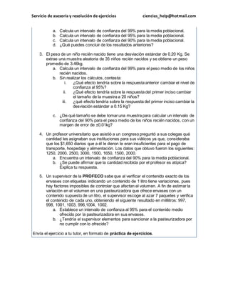 Servicio de asesoría y resolución de ejercicios ciencias_help@hotmail.com 
a. Calcula un intervalo de confianza del 99% para la media poblacional. 
b. Calcula un intervalo de confianza del 95% para la media poblacional. 
c. Calcula un intervalo de confianza del 90% para la media poblacional. 
d. ¿Qué puedes concluir de los resultados anteriores? 
3. El peso de un niño recién nacido tiene una desviación estándar de 0.20 Kg. Se 
extrae una muestra aleatoria de 35 niños recién nacidos y se obtiene un peso 
promedio de 3.46kg. 
a. Calcula un intervalo de confianza del 99% para el peso medio de los niños 
recién nacidos. 
b. Sin realizar los cálculos, contesta: 
i. ¿Qué efecto tendría sobre la respuesta anterior cambiar el nivel de 
confianza al 95%? 
ii. ¿Qué efecto tendría sobre la respuesta del primer inciso cambiar 
el tamaño de la muestra a 20 niños? 
iii. ¿qué efecto tendría sobre la respuesta del primer inciso cambiar la 
desviación estándar a 0.15 Kg? 
c. ¿De qué tamaño se debe tomar una muestra para calcular un intervalo de 
confianza del 90% para el peso medio de los niños recién nacidos, con un 
margen de error de ±0.01kg? 
4. Un profesor universitario que asistió a un congreso preguntó a sus colegas qué 
cantidad les asignaban sus instituciones para sus viáticos ya que, consideraba 
que los $1,650 diarios que a él le dieron le eran insuficientes para el pago de 
transporte, hospedaje y alimentación. Los datos que obtuvo fueron los siguientes: 
1250, 2000, 2500, 3000, 1500, 1650, 1500, 2000. 
a. Encuentra un intervalo de confianza del 90% para la media poblacional. 
b. ¿Se puede afirmar que la cantidad recibida por el profesor es atípica? 
Explica tu respuesta. 
5. Un supervisor de la PROFECO sabe que al verificar el contenido exacto de los 
envases con etiquetas indicando un contenido de 1 litro tiene variaciones, pues 
hay factores imposibles de controlar que afectan el volumen. A fin de estimar la 
variación en el volumen en una pasteurizadora que ofrece envases con un 
contenido supuesto de un litro, el supervisor escoge al azar 7 paquetes y verifica 
el contenido de cada uno, obteniendo el siguiente resultado en mililitros: 997, 
998, 1001, 1003, 996,1004, 1002. 
a. Establece un intervalo de confianza al 95% para el contenido medio 
ofrecido por la pasteurizadora en sus envases. 
b. ¿Tendría el supervisor elementos para sancionar a la pasteurizadora por 
no cumplir con lo ofrecido? 
Envía el ejercicio a tu tutor, en formato de práctica de ejercicios. 
 