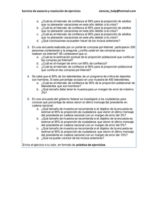 Servicio de asesoría y resolución de ejercicios ciencias_help@hotmail.com 
a. ¿Cuál es el intervalo de confianza al 99% para la proporción de adultos 
que no planearán vacaciones en este año debido a la crisis? 
b. ¿Cuál es el intervalo de confianza al 95% para la proporción de adultos 
que no planearán vacaciones en este año debido a la crisis? 
c. ¿Cuál es el intervalo de confianza al 90% para la proporción de adultos 
que no planearán vacaciones en este año debido a la crisis? 
d. ¿Qué conclusiones se pueden hacer de los incisos anteriores? 
3. En una encuesta realizada por un portal de compras por Internet, participaron 200 
personas contestando a la pregunta ¿confía usted en las compras que se 
realizan vía Internet? 85 contestaron que sí. 
a. ¿Cuál es la estimación puntual de la proporción poblacional que confía en 
las compras por Internet? 
b. ¿Cuál es el margen de error con 99% de confianza? 
c. ¿Cuál es el intervalo de confianza al 95% para la proporción poblacional 
que confía en las compras por Internet? 
4. Se sabe que el 80% de los televidentes de un programa de crítica de deportes 
son hombres. Si este porcentaje se basó en una muestra de 400 televidentes. 
a. ¿Cuál es el intervalo de confianza de 90% de la proporción poblacional de 
televidentes que son hombres? 
b. ¿Qué tamaño debe tener la muestra para un margen de error de máximo 
3%? 
5. En una encuesta del gobierno federal se investigará a los ciudadanos para 
conocer qué porcentaje de éstos vieron el último mensaje del presidente en 
cadena nacional. 
a. ¿Qué tamaño de muestra se recomienda si el objetivo de la encuesta es 
estimar al 95% la proporción de ciudadanos que vieron el último mensaje 
del presidente en cadena nacional con un margen de error del 3%? 
b. ¿Qué tamaño de muestra se recomienda si el objetivo de la encuesta es 
estimar al 95% la proporción de ciudadanos que vieron el último mensaje 
del presidente en cadena nacional con un margen de error del 5%? 
c. ¿Qué tamaño de muestra se recomienda si el objetivo de la encuesta es 
estimar al 95% la proporción de ciudadanos que vieron el último mensaje 
del presidente en cadena nacional con un margen de error del 10%? 
d. ¿Qué se puede concluir de los incisos anteriores? 
Envía el ejercicio a tu tutor, en formato de práctica de ejercicios. 
 