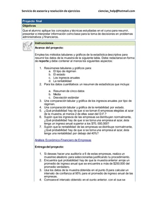 Servicio de asesoría y resolución de ejercicios ciencias_help@hotmail.com 
Proyecto final 
Objetivos 
Que el alumno aplique los conceptos y técnicas estudiadas en el curso para resumir, 
presentar e interpretar información como base para la toma de decisiones en problemas 
administrativos y financieros. 
Instrucciones 
Avance del proyecto: 
Emplea los métodos tabulares y gráficos de la estadística descriptiva para 
resumir los datos de la muestra de la siguiente tabla. Debe redactarse en forma 
de reporte y debe contener al menos los siguientes aspectos: 
1. Resúmenes tabulares y gráficos para: 
a. El tipo de régimen 
b. El estado 
c. Los ingresos anuales 
d. La rentabilidad 
2. Para los datos cuantitativos un resumen de estadísticos que incluya: 
a. Resumen de cinco datos 
b. Media 
c. Desviación estándar 
3. Una comparación tabular y gráfica de los ingresos anuales por tipo de 
régimen. 
4. Una comparación tabular y gráfica de la rentabilidad por estado. 
5. ¿Qué probabilidad hay de que si se toman 6 empresas elegidas al azar 
de la muestra, al menos 2 de ellas sean del D.F.? 
6. Supón que los ingresos de las empresas se distribuyen normalmente, 
¿Qué probabilidad hay de que si se toma una empresa al azar, ésta 
tenga un ingreso anual superior a los $70, 000,000? 
7. Supón que la rentabilidad de las empresas se distribuye normalmente, 
¿Qué probabilidad hay de que si se toma una empresa al azar, ésta 
tenga una rentabilidad por debajo del 40%? 
Análisis Económico-Financiero de Empresas 
Entrega del proyecto: 
1. Si deseas hacer una auditoría a 6 de estas empresas, realiza un 
muestreo aleatorio para seleccionarlas justificando tu procedimiento. 
2. Encuentra qué probabilidad hay de que la muestra anterior arroje un 
promedio de ingreso anual que se encuentre a más de $250,000 del 
promedio verdadero. 
3. Usa los datos de la muestra obtenida en el punto 8 para calcular un 
intervalo de confianza al 95% para el promedio de ingreso anual de las 
empresas. 
4. Compara el intervalo obtenido en el punto anterior, con el que se 
 