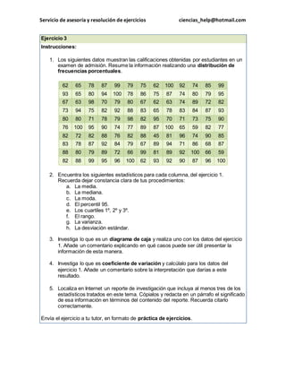 Servicio de asesoría y resolución de ejercicios ciencias_help@hotmail.com 
Ejercicio 3 
Instrucciones: 
1. Los siguientes datos muestran las calificaciones obtenidas por estudiantes en un 
examen de admisión. Resume la información realizando una distribución de 
frecuencias porcentuales. 
62 65 78 87 99 79 75 62 100 92 74 85 99 
93 65 80 94 100 78 86 75 87 74 80 79 95 
67 63 98 70 79 80 67 62 63 74 89 72 82 
73 94 75 82 92 88 83 65 78 83 84 87 93 
80 80 71 78 79 98 82 95 70 71 73 75 90 
76 100 95 90 74 77 89 87 100 65 59 82 77 
82 72 82 88 76 82 88 45 81 96 74 90 85 
83 78 87 92 84 79 67 89 94 71 86 68 87 
88 80 79 89 72 66 99 81 89 92 100 66 59 
82 88 99 95 96 100 62 93 92 90 87 96 100 
2. Encuentra los siguientes estadísticos para cada columna, del ejercicio 1. 
Recuerda dejar constancia clara de tus procedimientos: 
a. La media. 
b. La mediana. 
c. La moda. 
d. El percentil 95. 
e. Los cuartiles 1º, 2º y 3º. 
f. El rango. 
g. La varianza. 
h. La desviación estándar. 
3. Investiga lo que es un diagrama de caja y realiza uno con los datos del ejercicio 
1. Añade un comentario explicando en qué casos puede ser útil presentar la 
información de esta manera. 
4. Investiga lo que es coeficiente de variación y calcúlalo para los datos del 
ejercicio 1. Añade un comentario sobre la interpretación que darías a este 
resultado. 
5. Localiza en Internet un reporte de investigación que incluya al menos tres de los 
estadísticos tratados en este tema. Cópialos y redacta en un párrafo el significado 
de esa información en términos del contenido del reporte. Recuerda citarlo 
correctamente. 
Envía el ejercicio a tu tutor, en formato de práctica de ejercicios. 
 