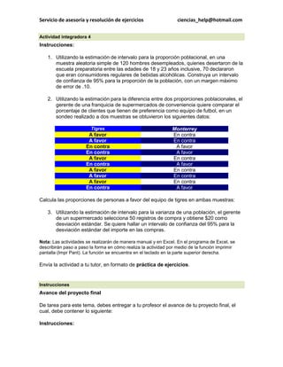 Servicio de asesoría y resolución de ejercicios ciencias_help@hotmail.com 
Actividad integradora 4 Instrucciones: 1. Utilizando la estimación de intervalo para la proporción poblacional, en una muestra aleatoria simple de 120 hombres desempleados, quienes desertaron de la escuela preparatoria entre las edades de 18 y 23 años inclusive, 70 declararon que eran consumidores regulares de bebidas alcohólicas. Construya un intervalo de confianza de 95% para la proporción de la población, con un margen máximo de error de .10. 2. Utilizando la estimación para la diferencia entre dos proporciones poblacionales, el gerente de una franquicia de supermercados de conveniencia quiere comparar el porcentaje de clientes que tienen de preferencia como equipo de futbol, en un sondeo realizado a dos muestras se obtuvieron los siguientes datos: Tigres Monterrey A favor En contra A favor En contra En contra A favor En contra A favor A favor En contra En contra A favor A favor En contra A favor En contra A favor En contra En contra A favor Calcula las proporciones de personas a favor del equipo de tigres en ambas muestras: 3. Utilizando la estimación de intervalo para la varianza de una población, el gerente de un supermercado selecciona 50 registros de compra y obtiene $20 como desviación estándar. Se quiere hallar un intervalo de confianza del 95% para la desviación estándar del importe en las compras. Nota: Las actividades se realizarán de manera manual y en Excel. En el programa de Excel, se describirán paso a paso la forma en cómo realiza la actividad por medio de la función imprimir pantalla (Impr Pant). La función se encuentra en el teclado en la parte superior derecha. Envía la actividad a tu tutor, en formato de práctica de ejercicios. 
Instrucciones Avance del proyecto final De tarea para este tema, debes entregar a tu profesor el avance de tu proyecto final, el cual, debe contener lo siguiente: Instrucciones:  