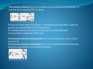 Frecuencia relativa (fi), es el cociente entre la frecuencia absoluta y el 
tamaño de la muestra (N). Es decir, 
Siendo el fi para todo el conjunto i. Se presenta en una tabla o nube de 
puntos en una distribución de frecuencias. 
Si multiplicamos la frecuencia relativa por 100 obtendremos 
el porcentaje o tanto por ciento (pi) 
Frecuencia absoluta acumulada (Ni), es el número de veces ni en la 
muestra N. 
Frecuencia relativa acumulada (Fi), es el cociente entre la frecuencia 
absoluta acumulada y el total de la muestra. 
 