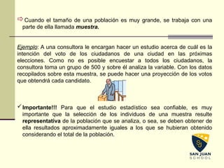 Cuando el tamaño de una población es muy grande, se trabaja con una
parte de ella llamada muestra.
Ejemplo: A una consultora le encargan hacer un estudio acerca de cuál es la
intención del voto de los ciudadanos de una ciudad en las próximas
elecciones. Como no es posible encuestar a todos los ciudadanos, la
consultora toma un grupo de 500 y sobre él analiza la variable. Con los datos
recopilados sobre esta muestra, se puede hacer una proyección de los votos
que obtendrá cada candidato.
Importante!!! Para que el estudio estadístico sea confiable, es muy
importante que la selección de los individuos de una muestra resulte
representativa de la población que se analiza, o sea, se deben obtener de
ella resultados aproximadamente iguales a los que se hubieran obtenido
considerando el total de la población.
 